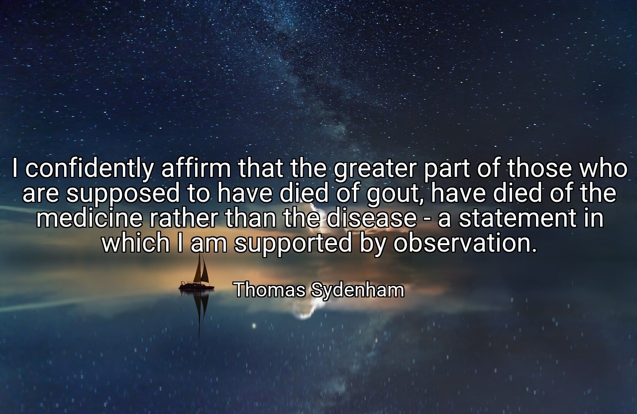I confidently affirm that the greater part of those who are supposed to have died of gout, have died of the medicine rather than the disease - a statement in which I am supported by observation. - Thomas Sydenham