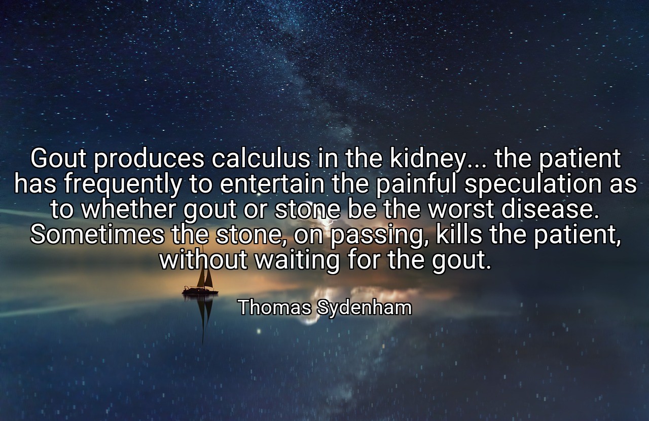 Gout produces calculus in the kidney... the patient has frequently to entertain the painful speculation as to whether gout or stone be the worst disease. Sometimes the stone, on passing, kills the patient, without waiting for the gout. - Thomas Sydenham