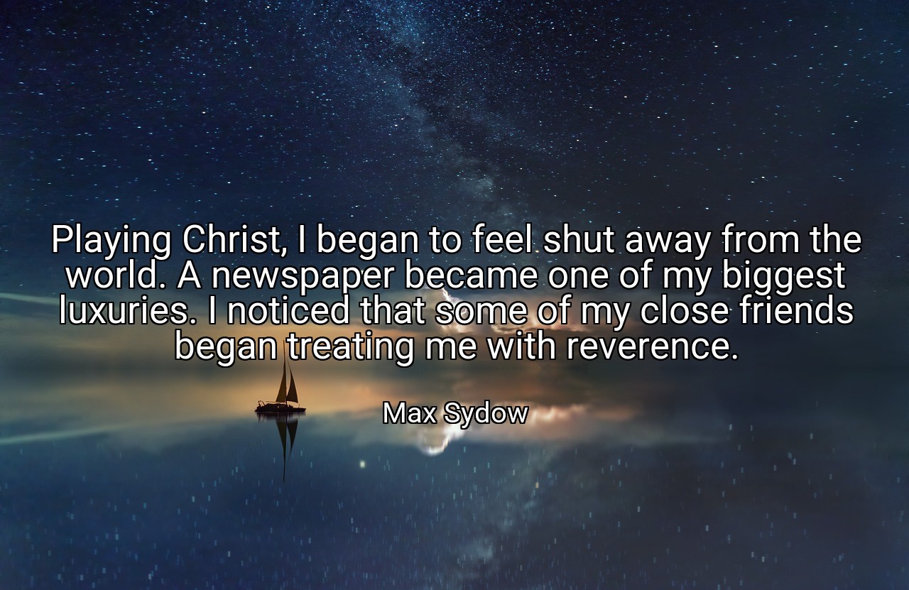 Playing Christ, I began to feel shut away from the world. A newspaper became one of my biggest luxuries. I noticed that some of my close friends began treating me with reverence. - Max Sydow
