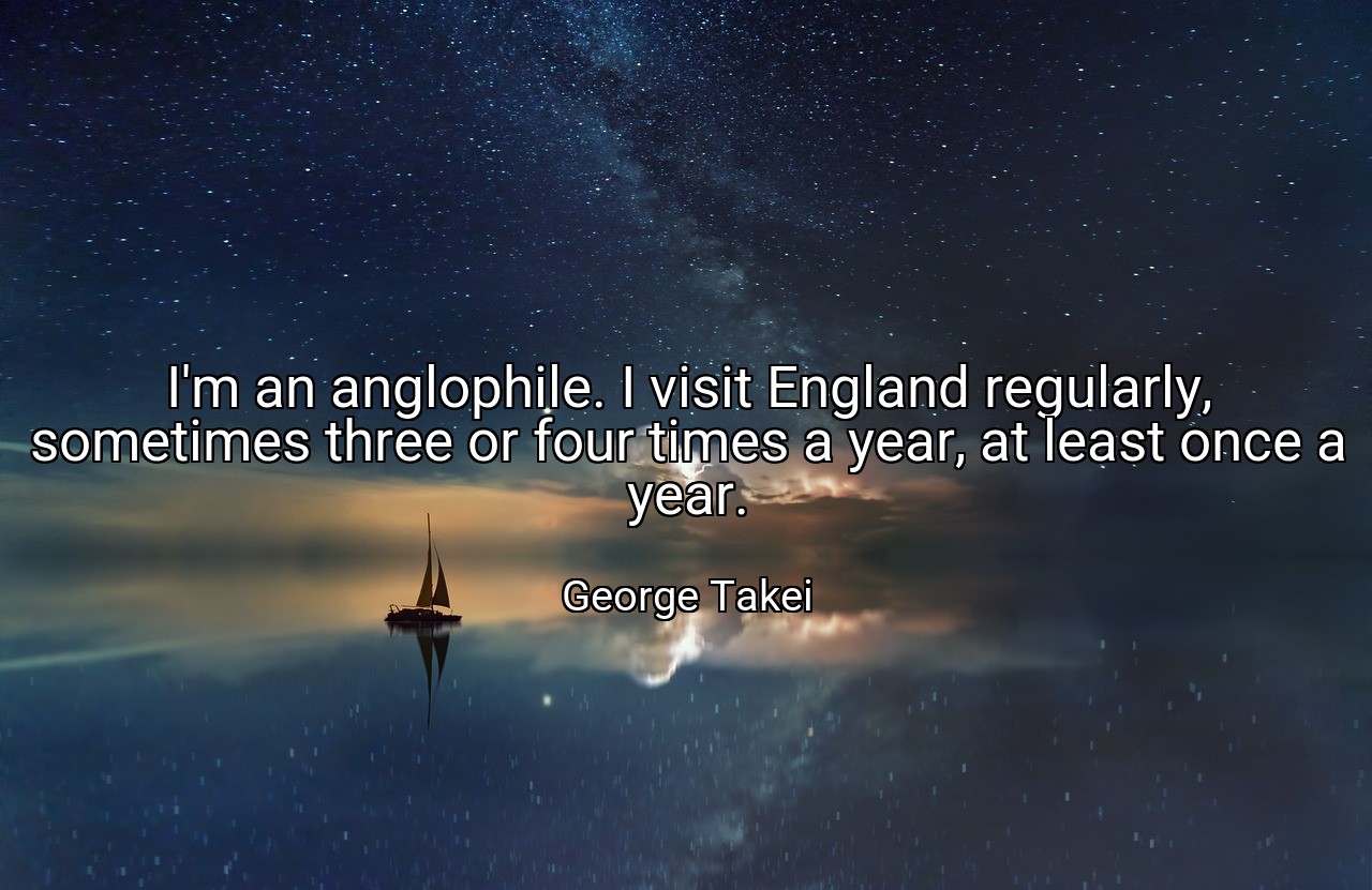 I'm an anglophile. I visit England regularly, sometimes three or four times a year, at least once a year. - George Takei