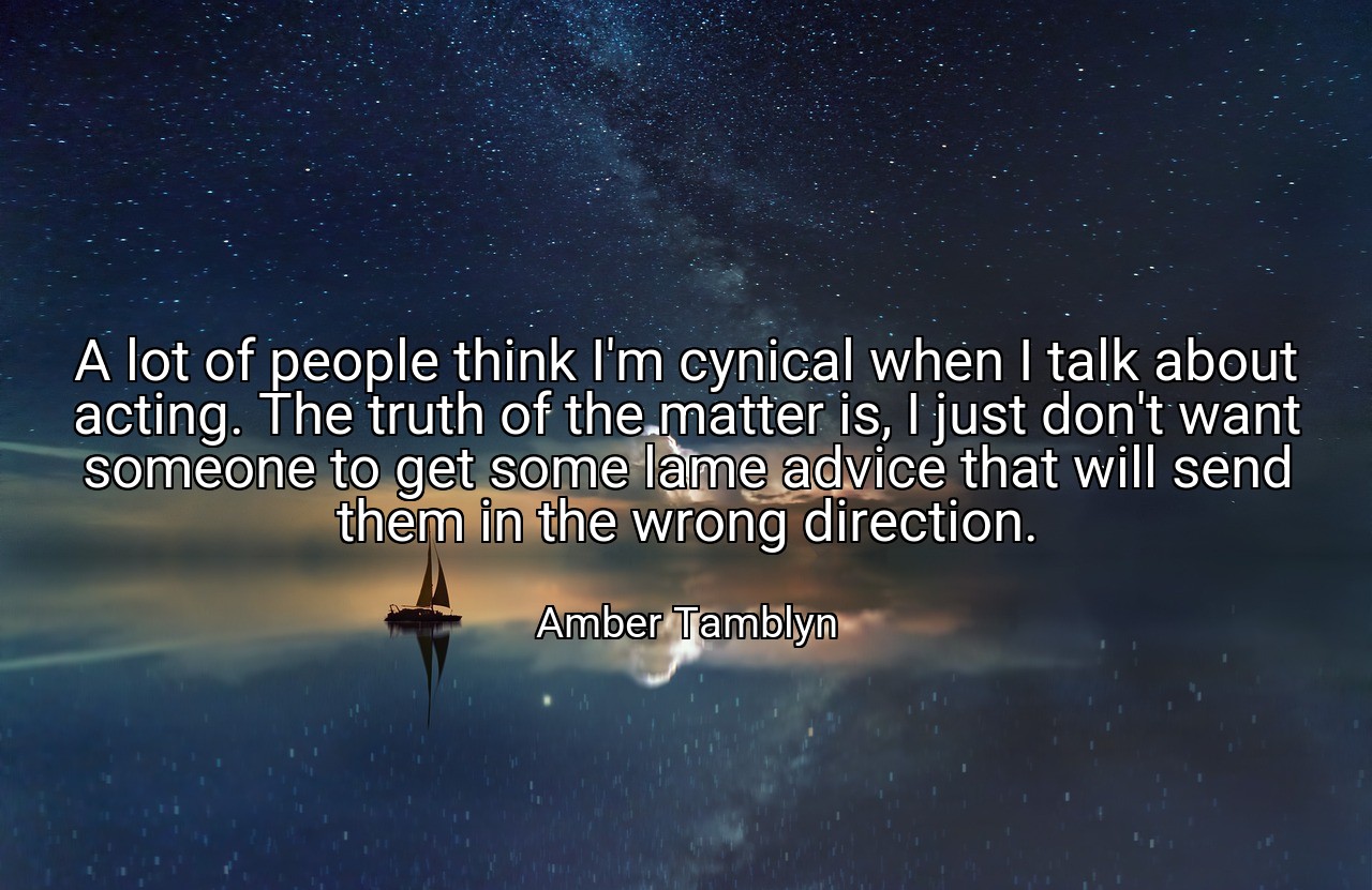 A lot of people think I'm cynical when I talk about acting. The truth of the matter is, I just don't want someone to get some lame advice that will send them in the wrong direction. - Amber Tamblyn