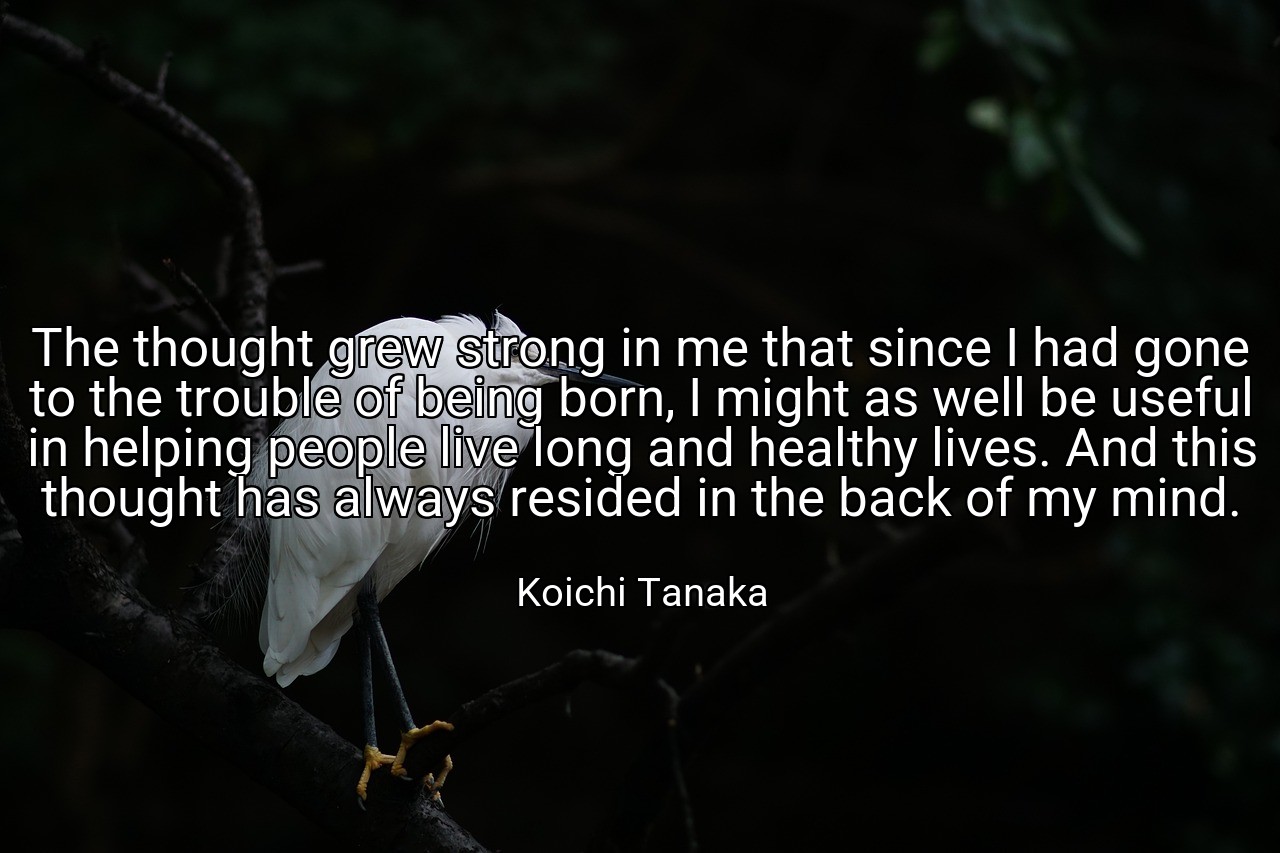 The thought grew strong in me that since I had gone to the trouble of being born, I might as well be useful in helping people live long and healthy lives. And this thought has always resided in the back of my mind. - Koichi Tanaka