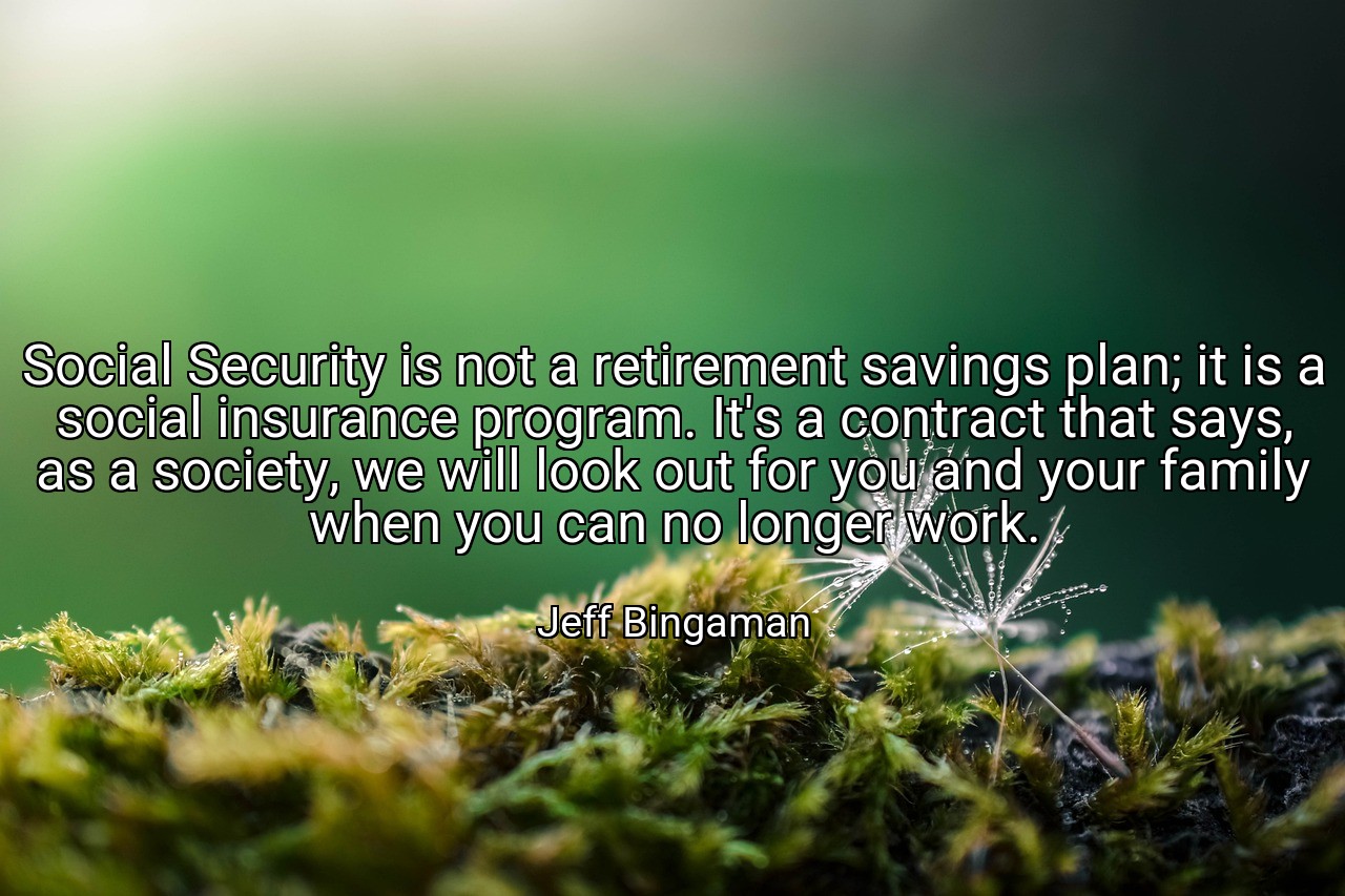 Social Security is not a retirement savings plan; it is a social insurance program. It's a contract that says, as a society, we will look out for you and your family when you can no longer work. - Jeff Bingaman