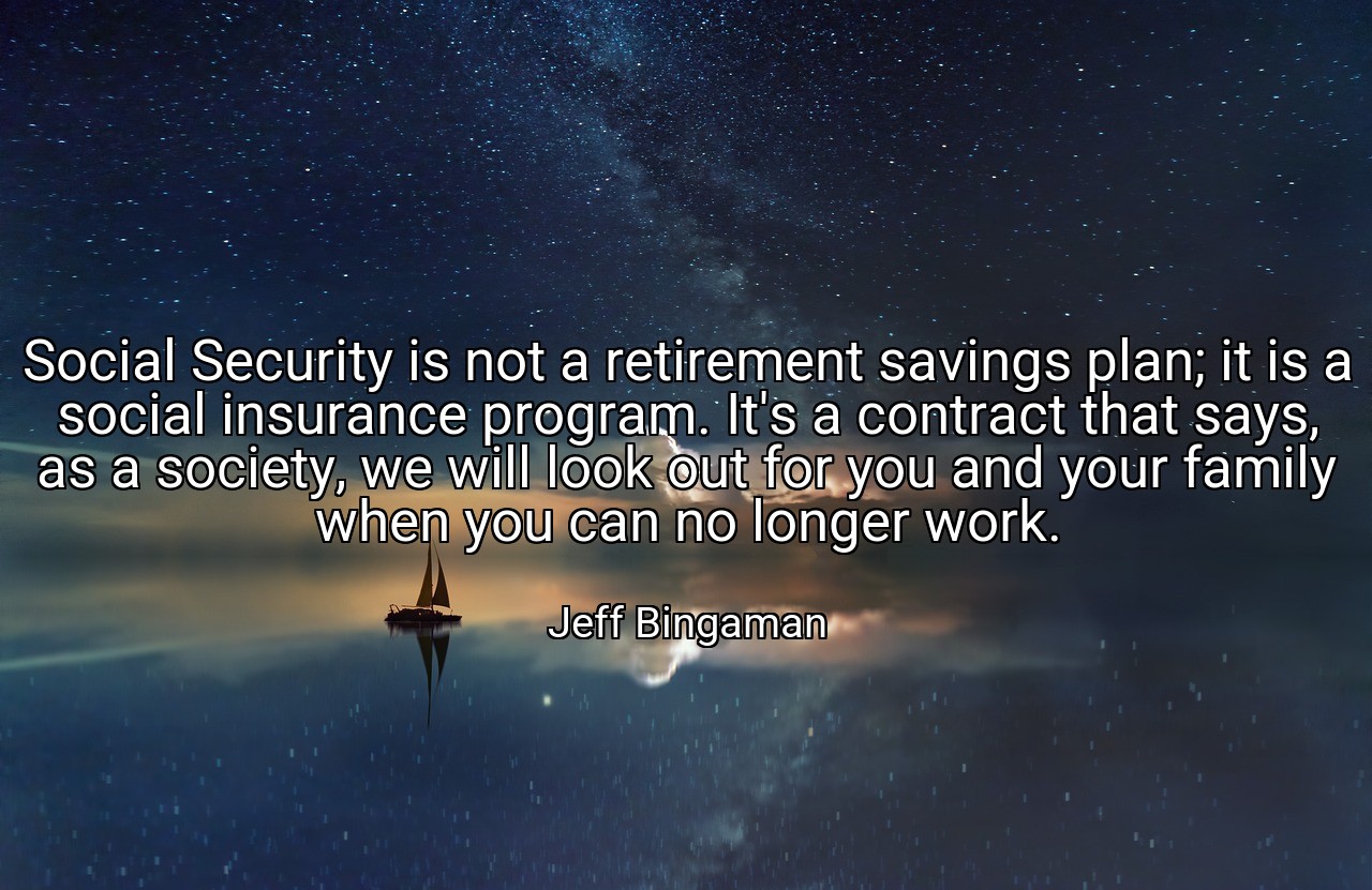 Social Security is not a retirement savings plan; it is a social insurance program. It's a contract that says, as a society, we will look out for you and your family when you can no longer work. - Jeff Bingaman