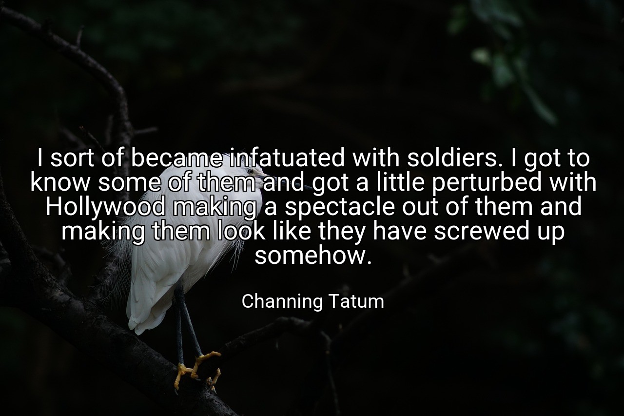 I sort of became infatuated with soldiers. I got to know some of them and got a little perturbed with Hollywood making a spectacle out of them and making them look like they have screwed up somehow. - Channing Tatum