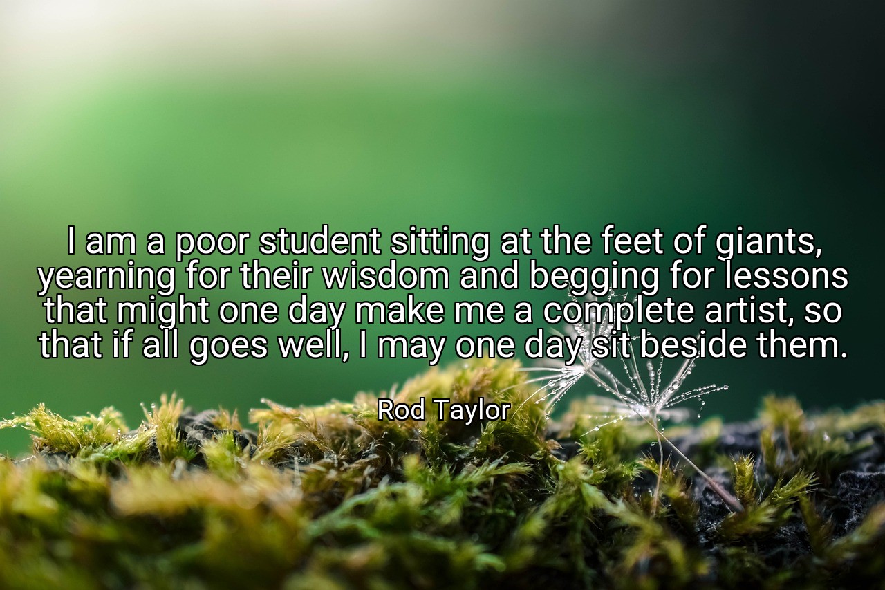 I am a poor student sitting at the feet of giants, yearning for their wisdom and begging for lessons that might one day make me a complete artist, so that if all goes well, I may one day sit beside them. - Rod Taylor