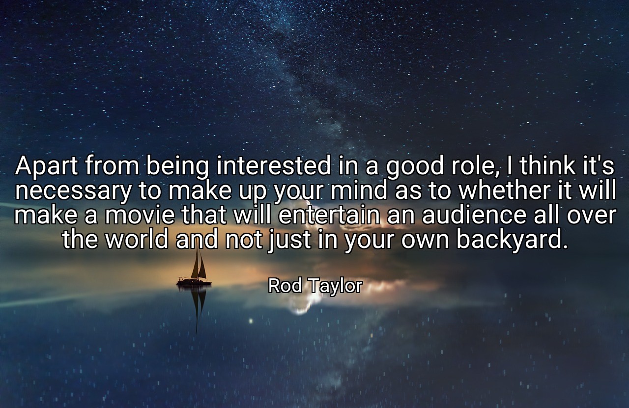 Apart from being interested in a good role, I think it's necessary to make up your mind as to whether it will make a movie that will entertain an audience all over the world and not just in your own backyard. - Rod Taylor
