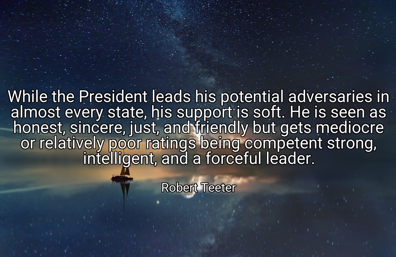 While the President leads his potential adversaries in almost every state, his support is soft. He is seen as honest, sincere, just, and friendly but gets mediocre or relatively poor ratings being competent strong, intelligent, and a forceful leader. - Robert Teeter