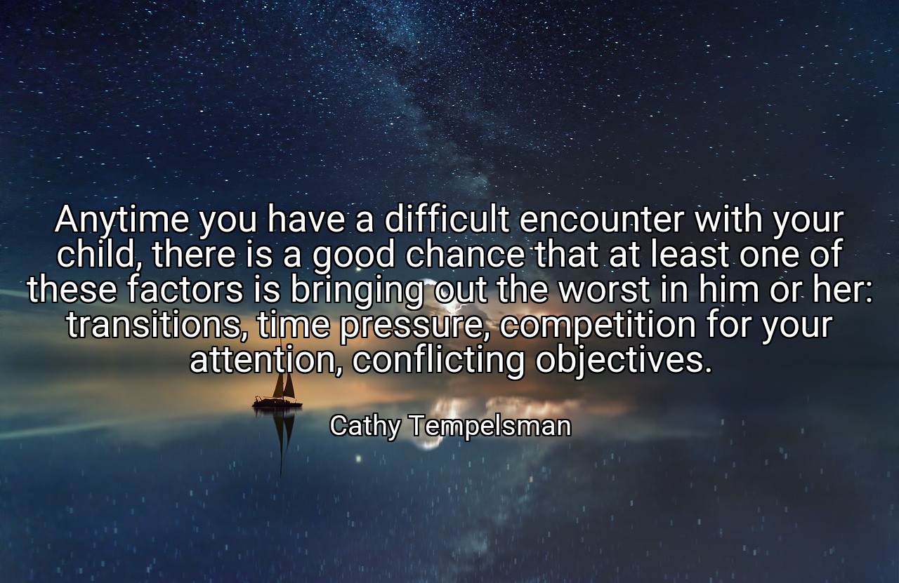 Anytime you have a difficult encounter with your child, there is a good chance that at least one of these factors is bringing out the worst in him or her: transitions, time pressure, competition for your attention, conflicting objectives. - Cathy Tempelsman
