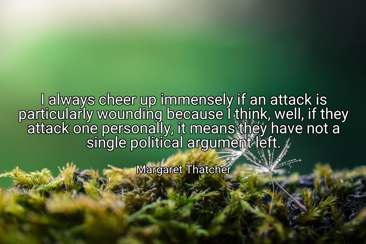 I always cheer up immensely if an attack is particularly wounding because I think, well, if they attack one personally, it means they have not a single political argument left. - Margaret Thatcher