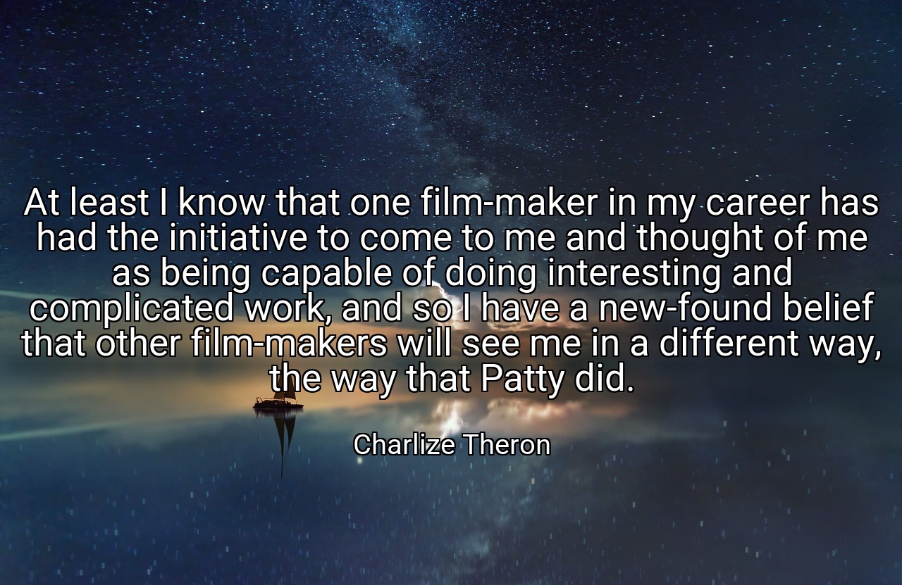 At least I know that one film-maker in my career has had the initiative to come to me and thought of me as being capable of doing interesting and complicated work, and so I have a new-found belief that other film-makers will see me in a different way, the way that Patty did. - Charlize Theron