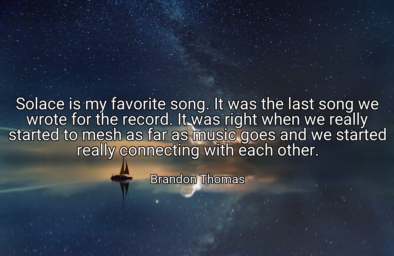 Solace is my favorite song. It was the last song we wrote for the record. It was right when we really started to mesh as far as music goes and we started really connecting with each other. - Brandon Thomas