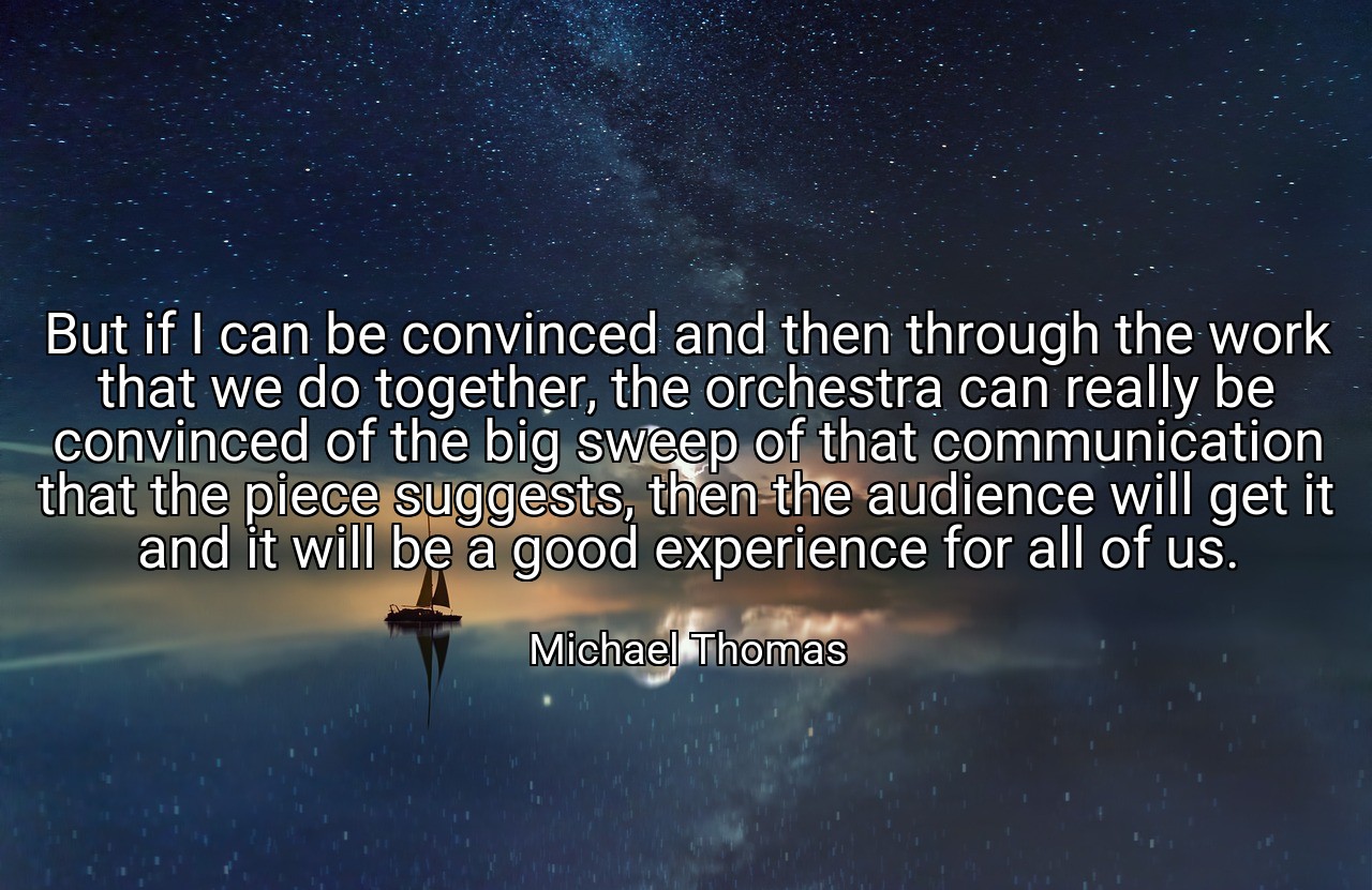 But if I can be convinced and then through the work that we do together, the orchestra can really be convinced of the big sweep of that communication that the piece suggests, then the audience will get it and it will be a good experience for all of us. - Michael Thomas
