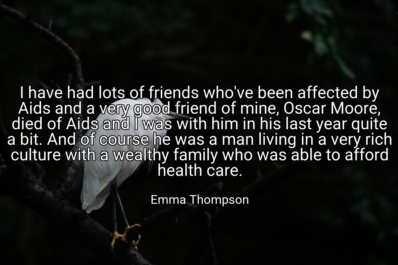 I have had lots of friends who've been affected by Aids and a very good friend of mine, Oscar Moore, died of Aids and I was with him in his last year quite a bit. And of course he was a man living in a very rich culture with a wealthy family who was able to afford health care. - Emma Thompson