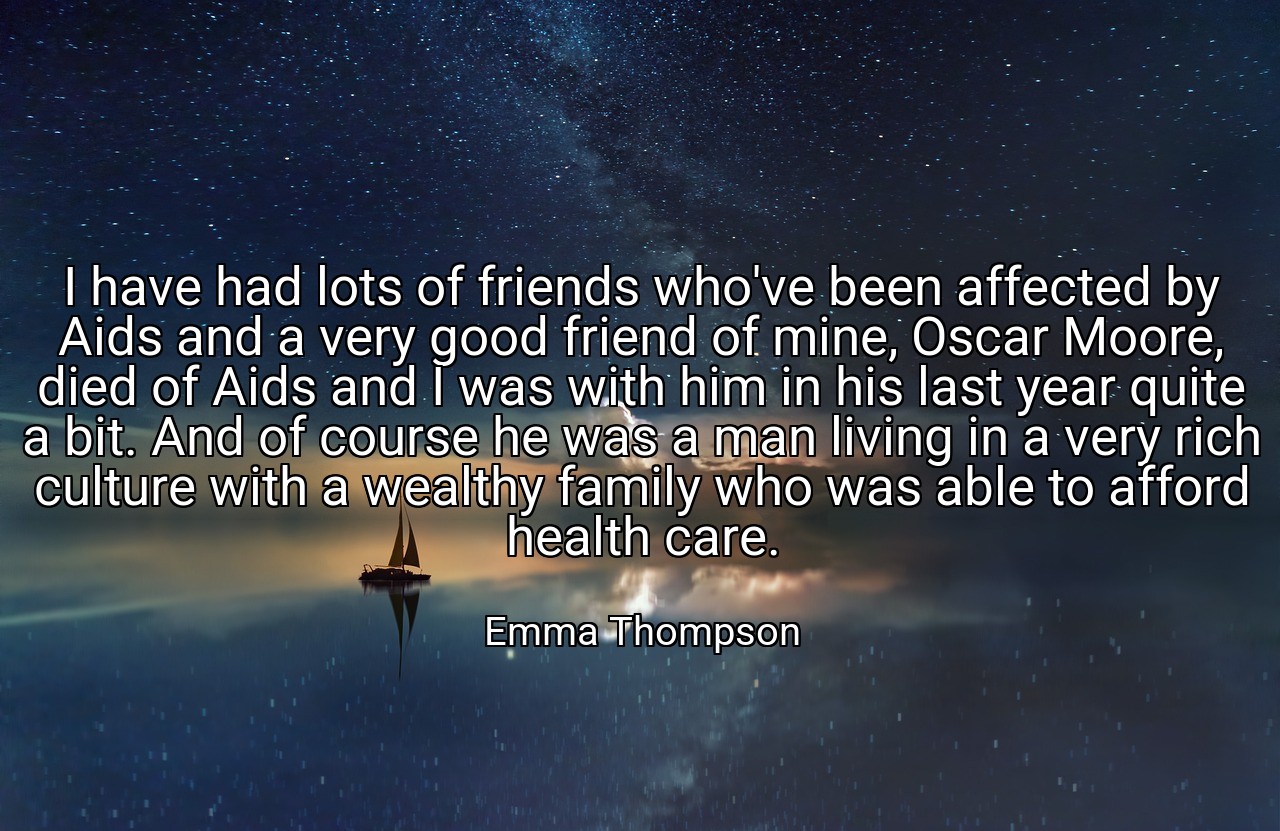 I have had lots of friends who've been affected by Aids and a very good friend of mine, Oscar Moore, died of Aids and I was with him in his last year quite a bit. And of course he was a man living in a very rich culture with a wealthy family who was able to afford health care. - Emma Thompson