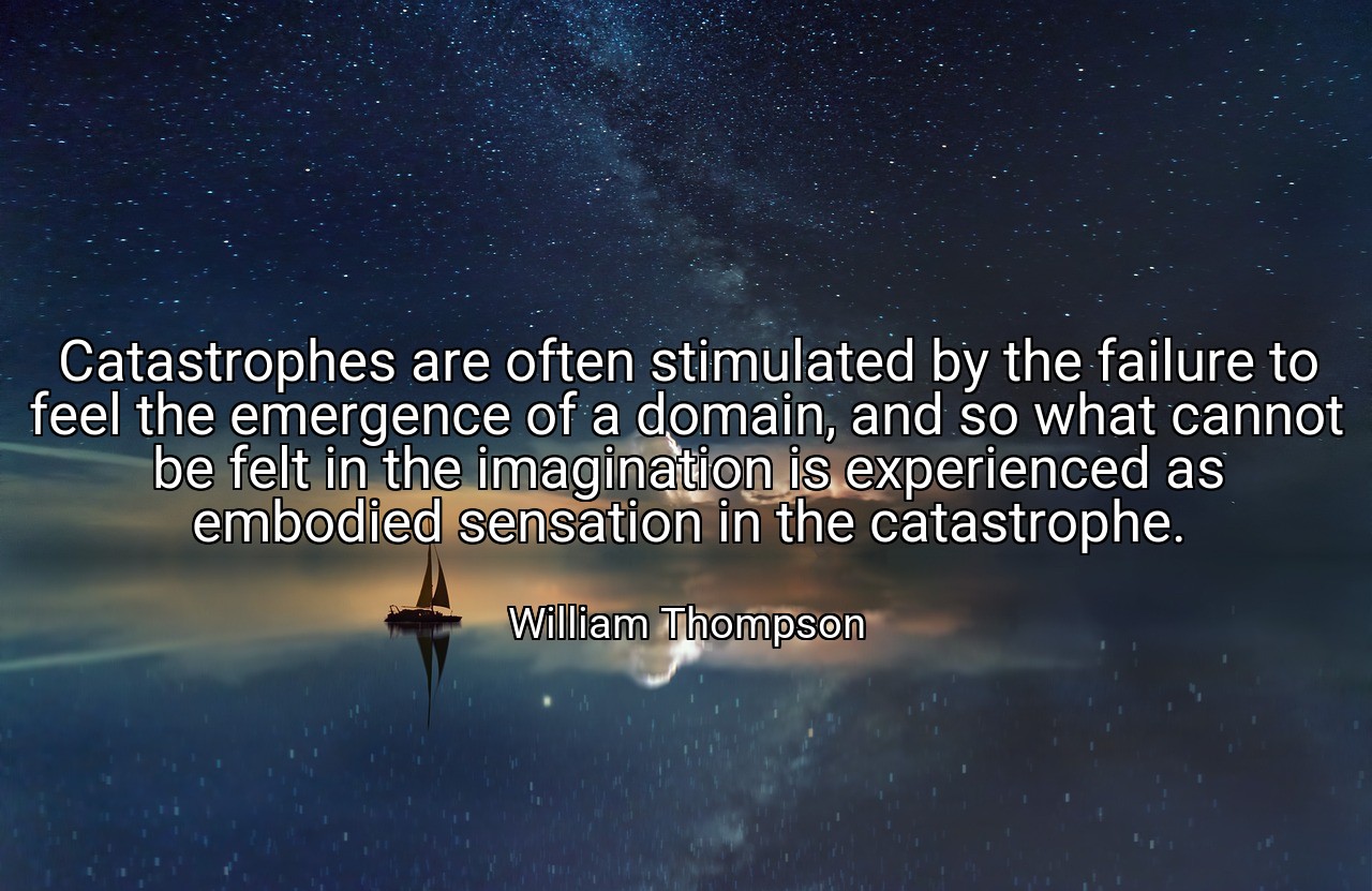 Catastrophes are often stimulated by the failure to feel the emergence of a domain, and so what cannot be felt in the imagination is experienced as embodied sensation in the catastrophe. - William Thompson