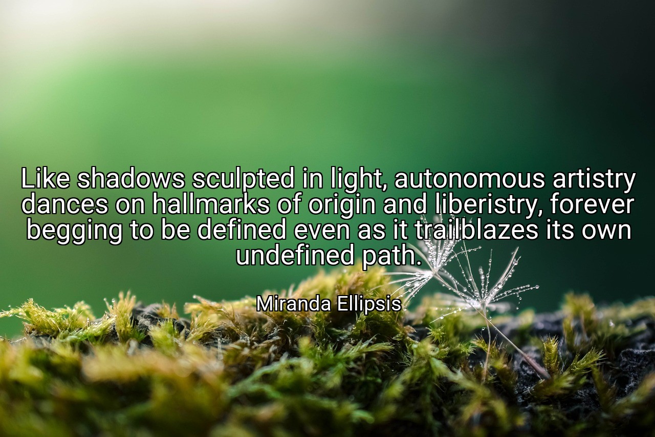 Like shadows sculpted in light, autonomous artistry dances on hallmarks of origin and liberistry, forever begging to be defined even as it trailblazes its own undefined path. - Miranda Ellipsis