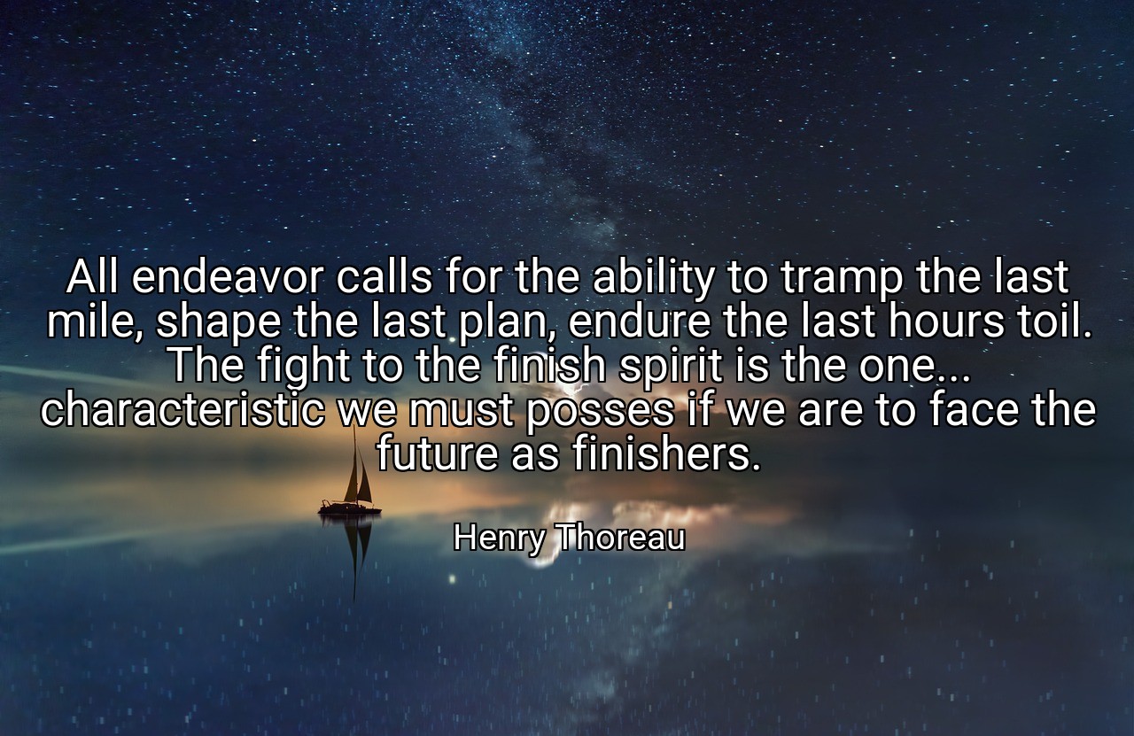 All endeavor calls for the ability to tramp the last mile, shape the last plan, endure the last hours toil. The fight to the finish spirit is the one... characteristic we must posses if we are to face the future as finishers. - Henry Thoreau