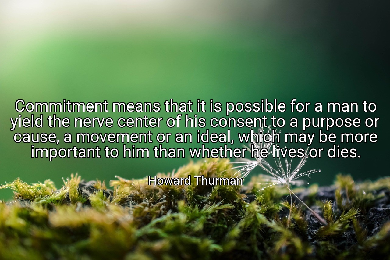Commitment means that it is possible for a man to yield the nerve center of his consent to a purpose or cause, a movement or an ideal, which may be more important to him than whether he lives or dies. - Howard Thurman