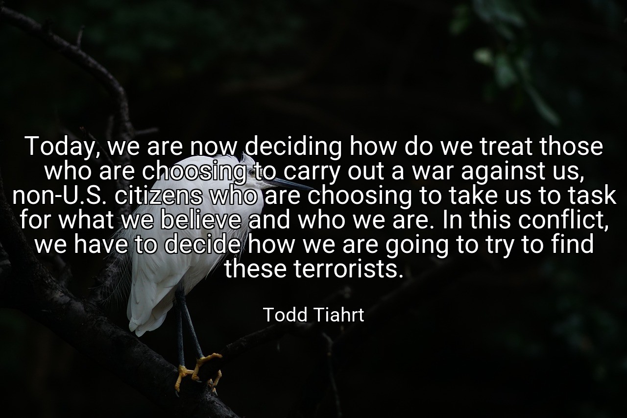 Today, we are now deciding how do we treat those who are choosing to carry out a war against us, non-U.S. citizens who are choosing to take us to task for what we believe and who we are. In this conflict, we have to decide how we are going to try to find these terrorists. - Todd Tiahrt
