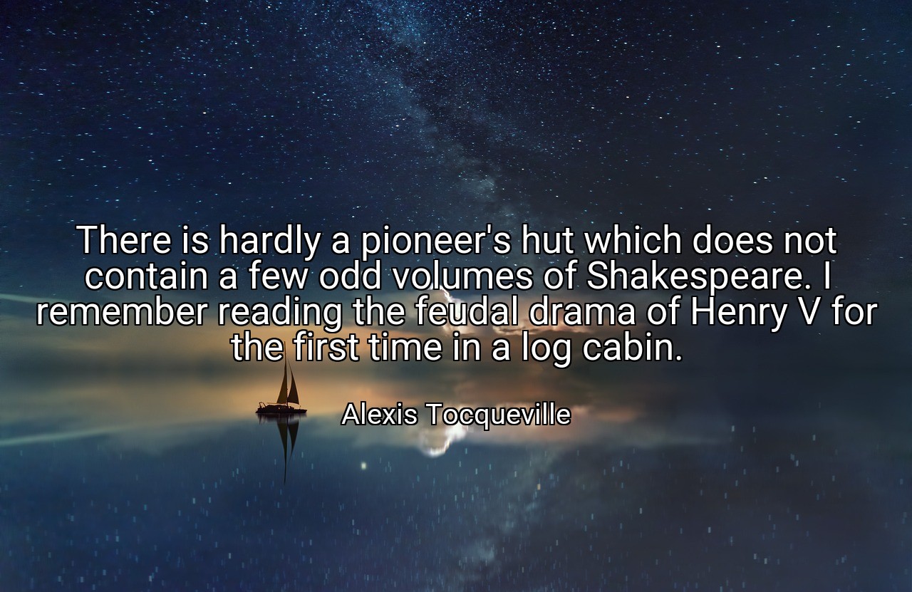 There is hardly a pioneer's hut which does not contain a few odd volumes of Shakespeare. I remember reading the feudal drama of Henry V for the first time in a log cabin. - Alexis Tocqueville