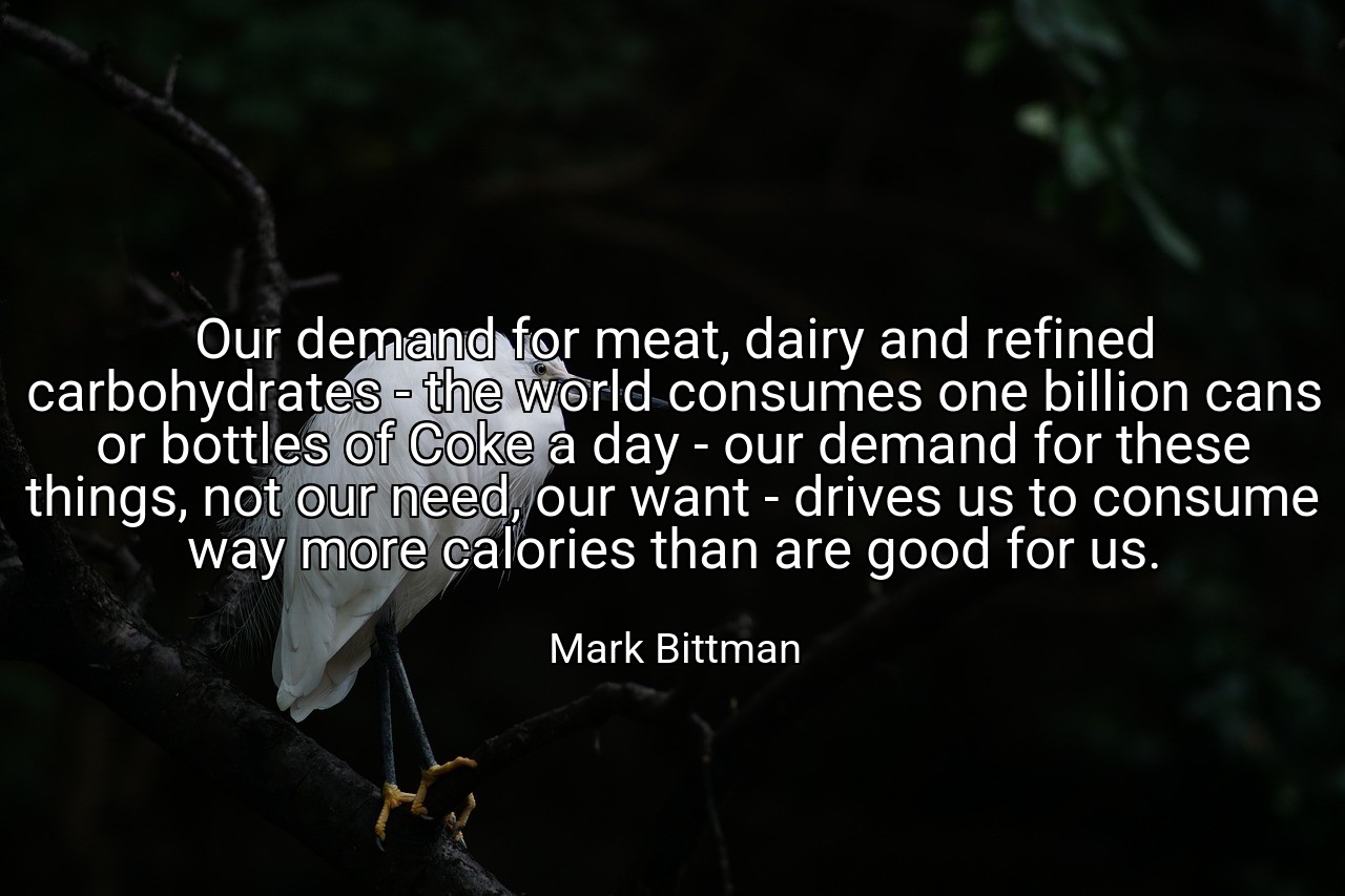 Our demand for meat, dairy and refined carbohydrates - the world consumes one billion cans or bottles of Coke a day - our demand for these things, not our need, our want - drives us to consume way more calories than are good for us. - Mark Bittman