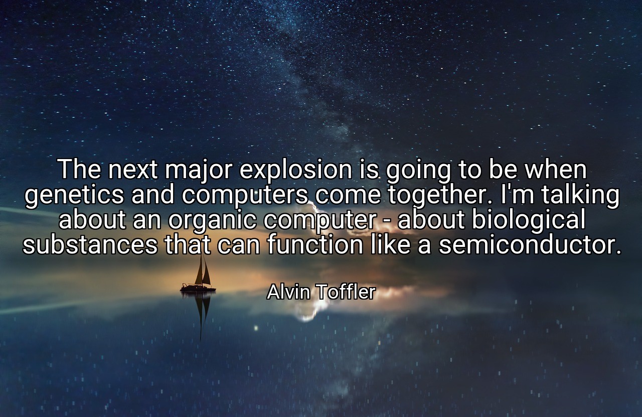 The next major explosion is going to be when genetics and computers come together. I'm talking about an organic computer - about biological substances that can function like a semiconductor. - Alvin Toffler