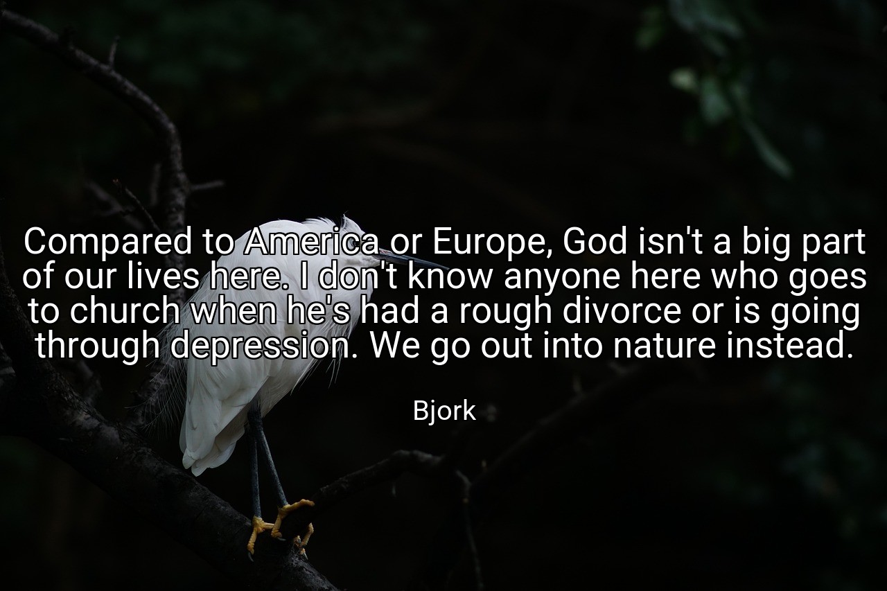 Compared to America or Europe, God isn't a big part of our lives here. I don't know anyone here who goes to church when he's had a rough divorce or is going through depression. We go out into nature instead. - Bjork