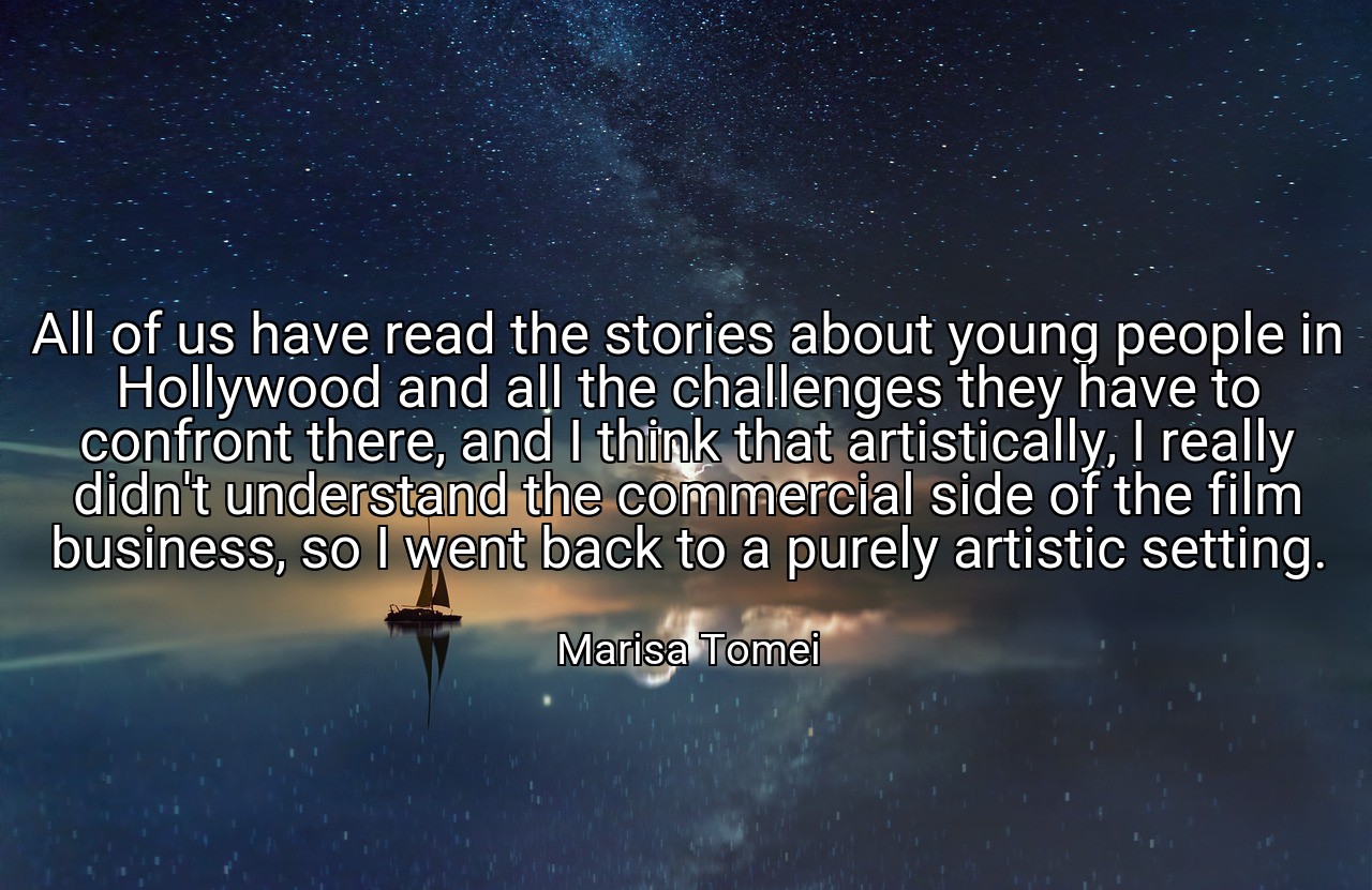 All of us have read the stories about young people in Hollywood and all the challenges they have to confront there, and I think that artistically, I really didn't understand the commercial side of the film business, so I went back to a purely artistic setting. - Marisa Tomei
