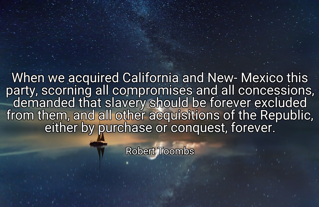 When we acquired California and New- Mexico this party, scorning all compromises and all concessions, demanded that slavery should be forever excluded from them, and all other acquisitions of the Republic, either by purchase or conquest, forever. - Robert Toombs