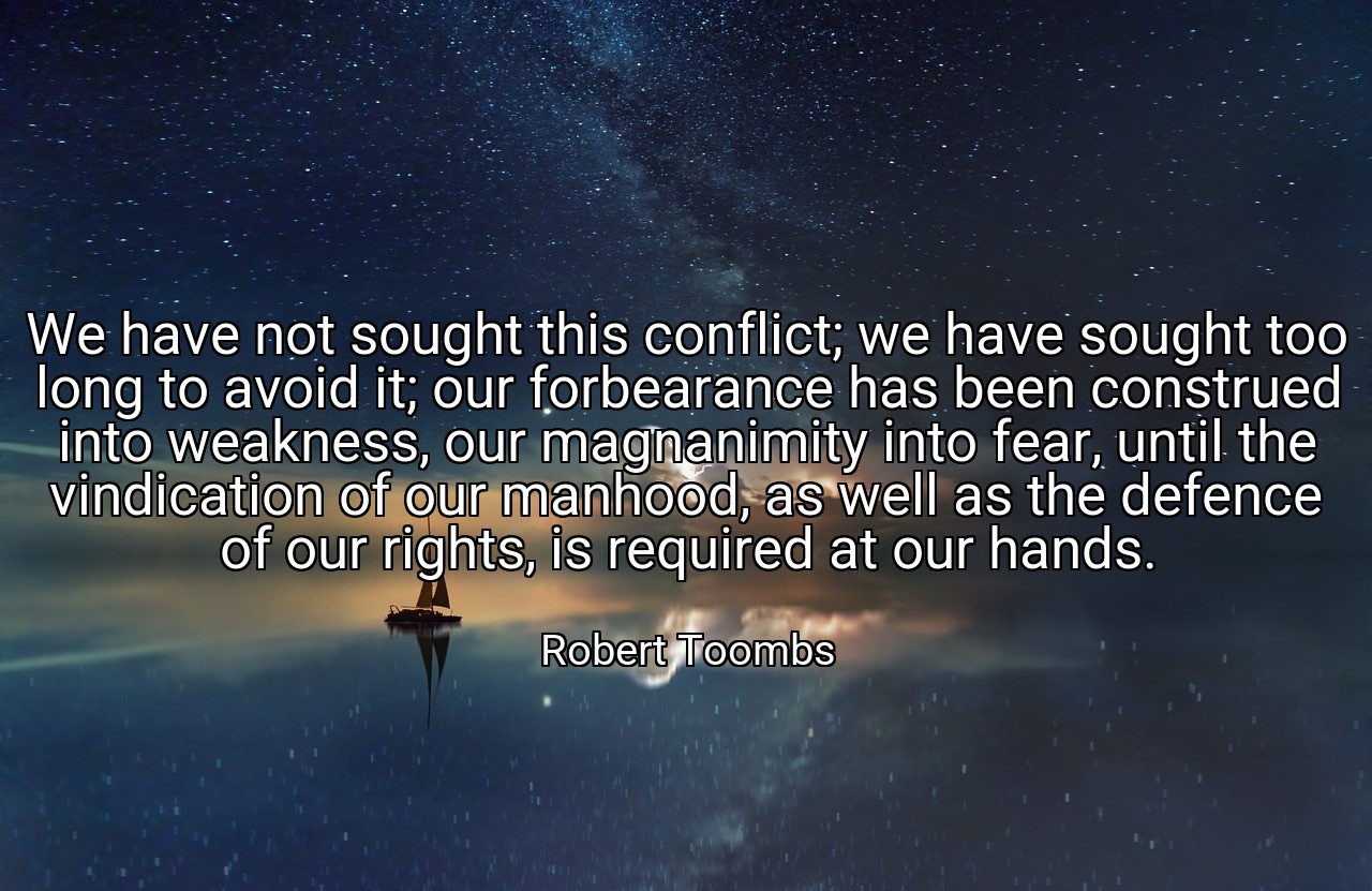 We have not sought this conflict; we have sought too long to avoid it; our forbearance has been construed into weakness, our magnanimity into fear, until the vindication of our manhood, as well as the defence of our rights, is required at our hands. - Robert Toombs