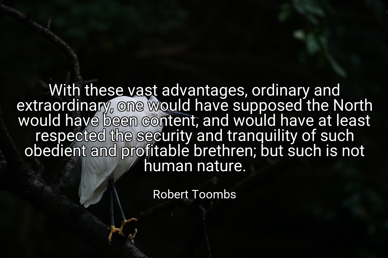 With these vast advantages, ordinary and extraordinary, one would have supposed the North would have been content, and would have at least respected the security and tranquility of such obedient and profitable brethren; but such is not human nature. - Robert Toombs