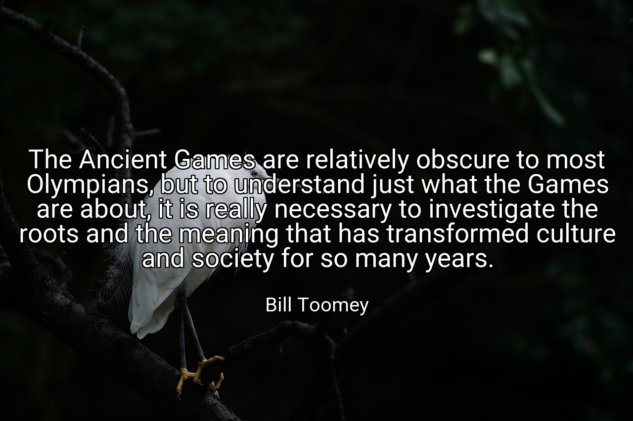 The Ancient Games are relatively obscure to most Olympians, but to understand just what the Games are about, it is really necessary to investigate the roots and the meaning that has transformed culture and society for so many years. - Bill Toomey