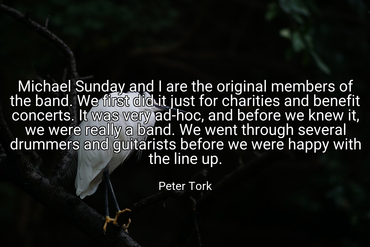 Michael Sunday and I are the original members of the band. We first did it just for charities and benefit concerts. It was very ad-hoc, and before we knew it, we were really a band. We went through several drummers and guitarists before we were happy with the line up. - Peter Tork