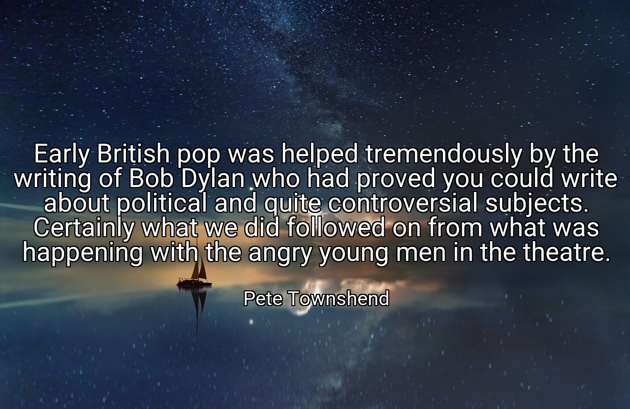 Early British pop was helped tremendously by the writing of Bob Dylan who had proved you could write about political and quite controversial subjects. Certainly what we did followed on from what was happening with the angry young men in the theatre. - Pete Townshend