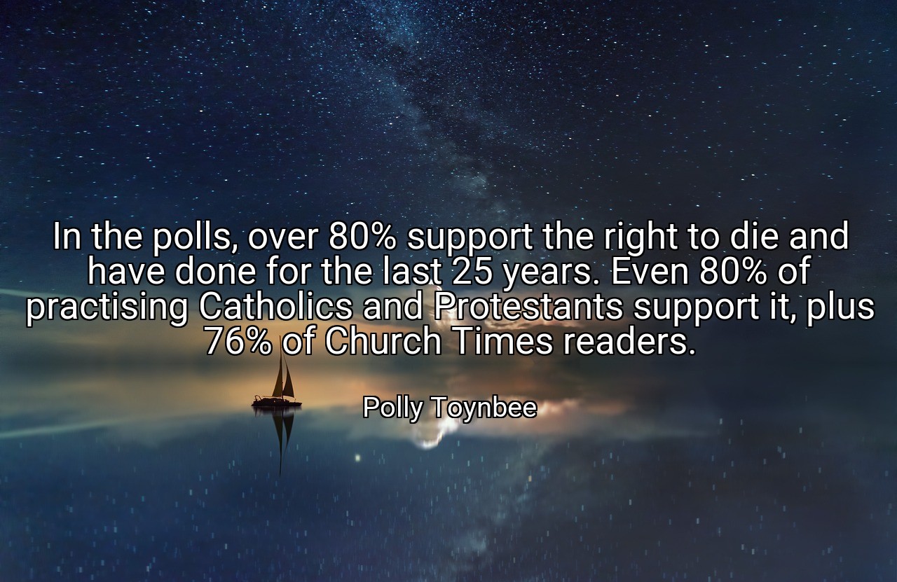 In the polls, over 80% support the right to die and have done for the last 25 years. Even 80% of practising Catholics and Protestants support it, plus 76% of Church Times readers. - Polly Toynbee