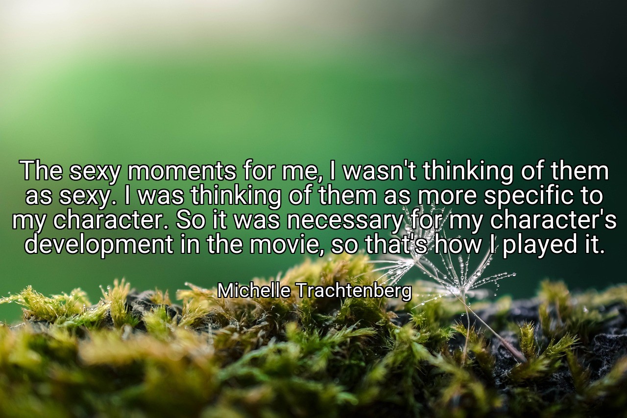 The sexy moments for me, I wasn't thinking of them as sexy. I was thinking of them as more specific to my character. So it was necessary for my character's development in the movie, so that's how I played it. - Michelle Trachtenberg