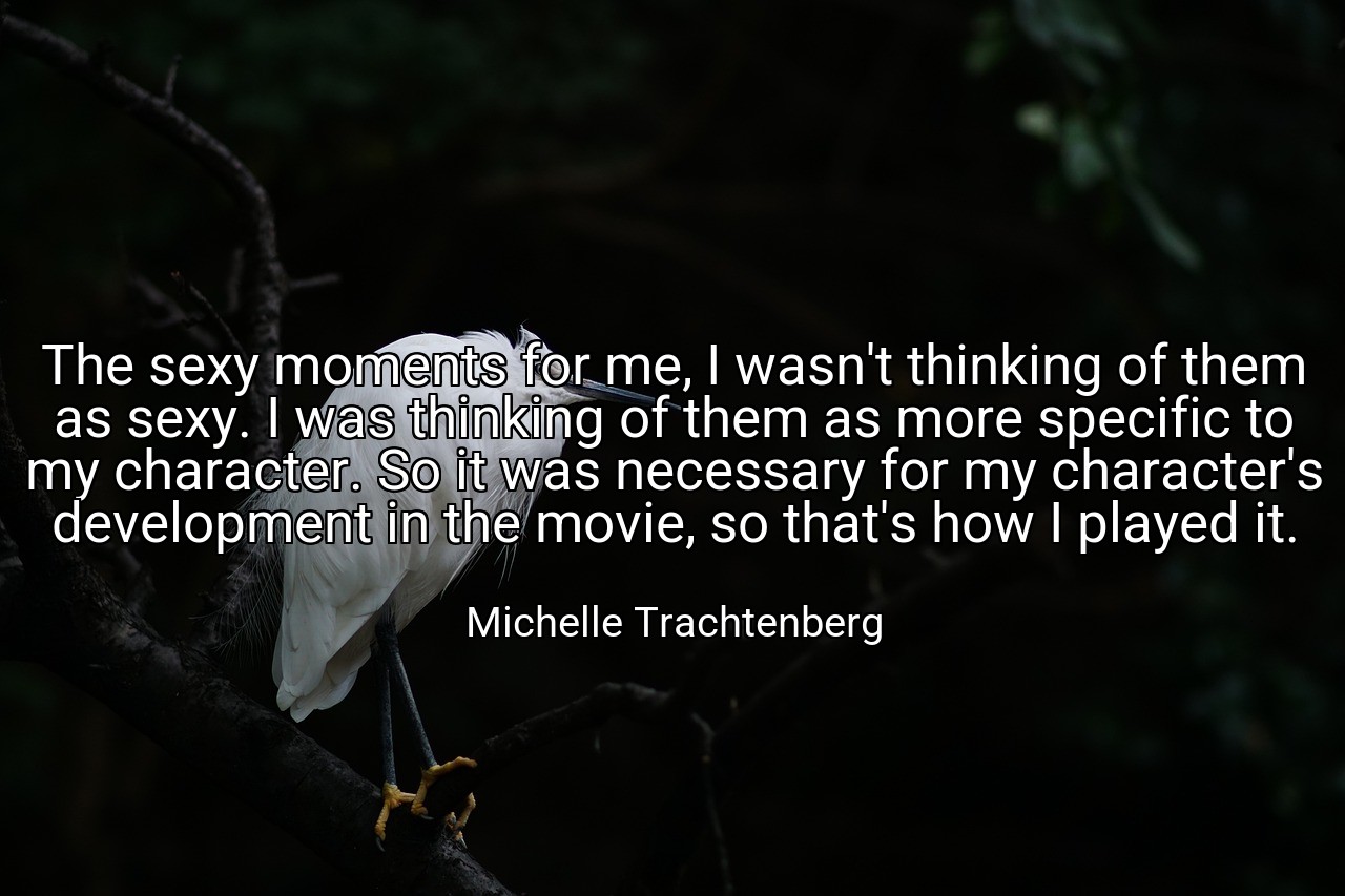 The sexy moments for me, I wasn't thinking of them as sexy. I was thinking of them as more specific to my character. So it was necessary for my character's development in the movie, so that's how I played it. - Michelle Trachtenberg