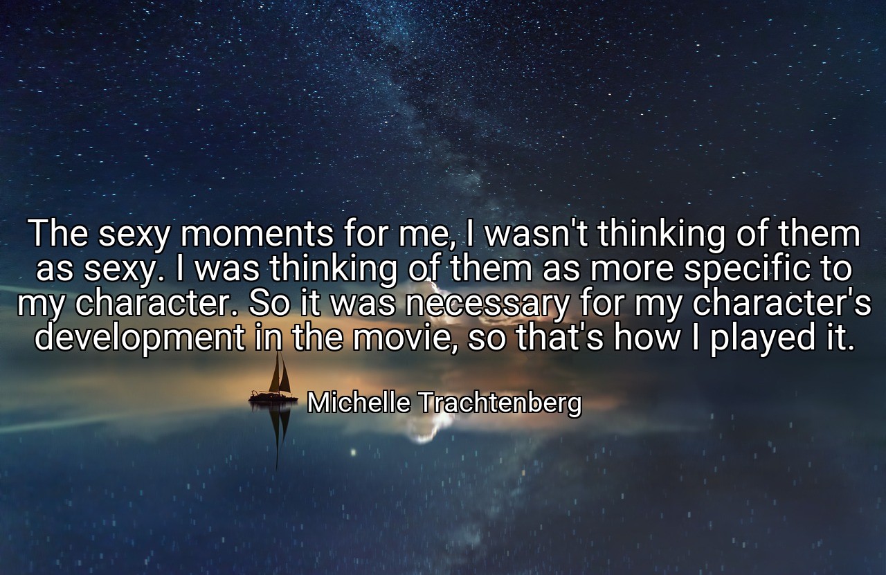 The sexy moments for me, I wasn't thinking of them as sexy. I was thinking of them as more specific to my character. So it was necessary for my character's development in the movie, so that's how I played it. - Michelle Trachtenberg