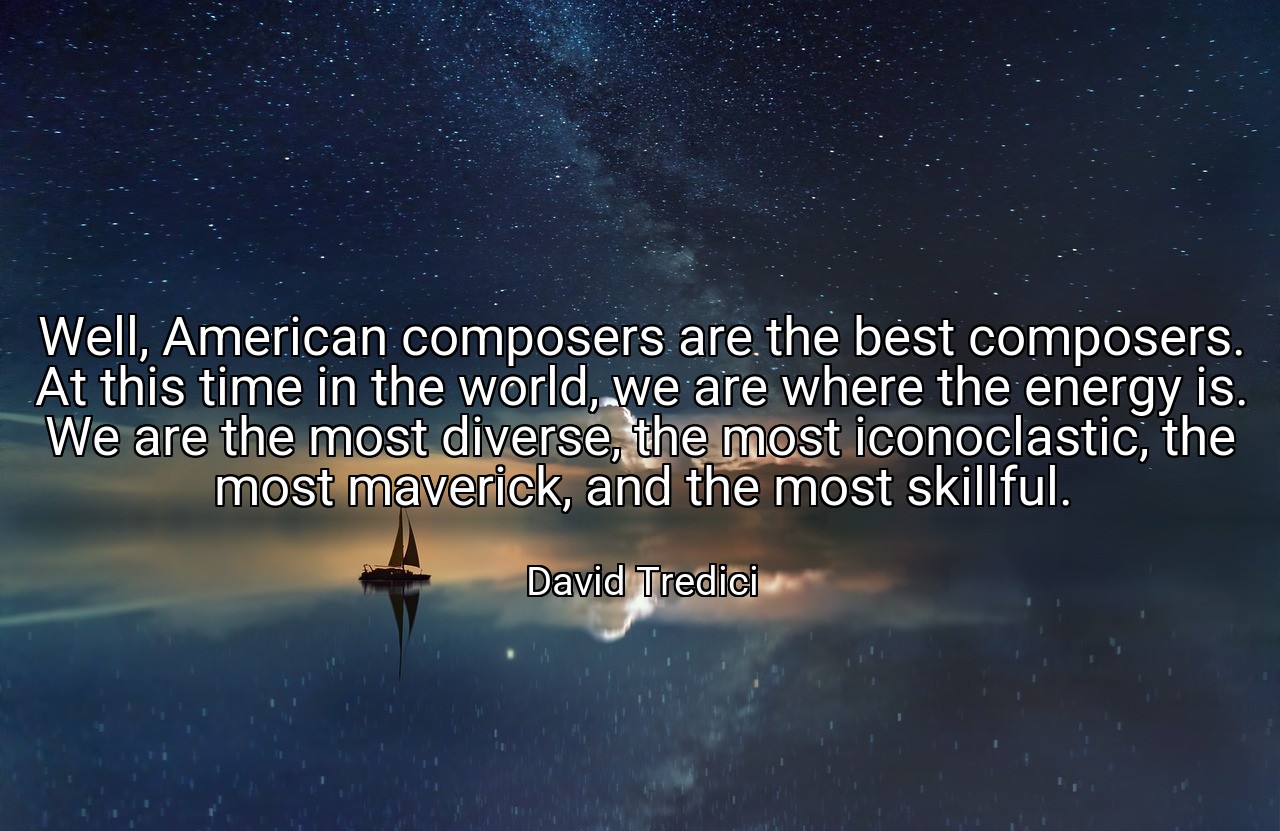 Well, American composers are the best composers. At this time in the world, we are where the energy is. We are the most diverse, the most iconoclastic, the most maverick, and the most skillful. - David Tredici