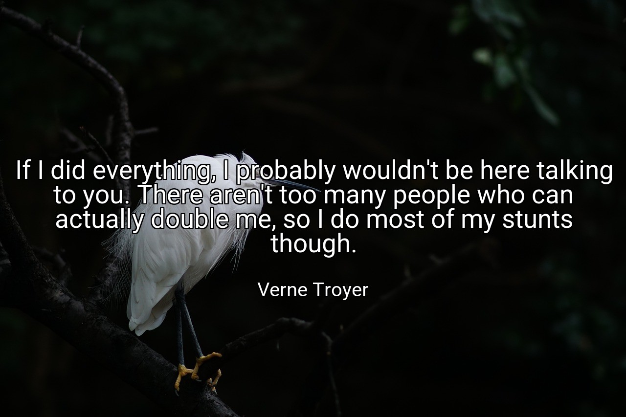 If I did everything, I probably wouldn't be here talking to you. There aren't too many people who can actually double me, so I do most of my stunts though. - Verne Troyer