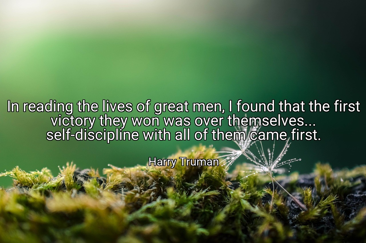 In reading the lives of great men, I found that the first victory they won was over themselves... self-discipline with all of them came first. - Harry Truman