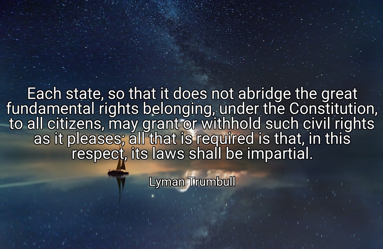Each state, so that it does not abridge the great fundamental rights belonging, under the Constitution, to all citizens, may grant or withhold such civil rights as it pleases; all that is required is that, in this respect, its laws shall be impartial. - Lyman Trumbull