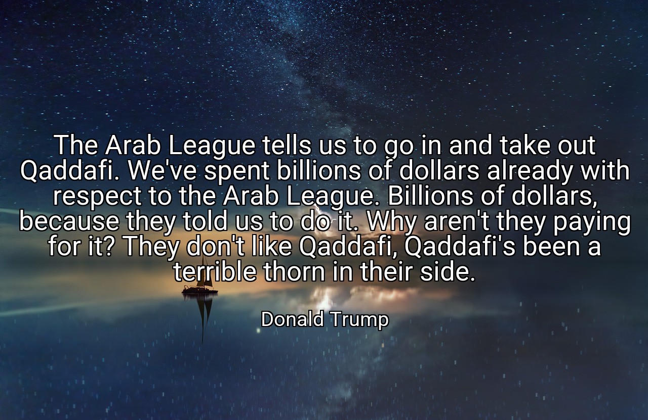 The Arab League tells us to go in and take out Qaddafi. We've spent billions of dollars already with respect to the Arab League. Billions of dollars, because they told us to do it. Why aren't they paying for it? They don't like Qaddafi, Qaddafi's been a terrible thorn in their side. - Donald Trump