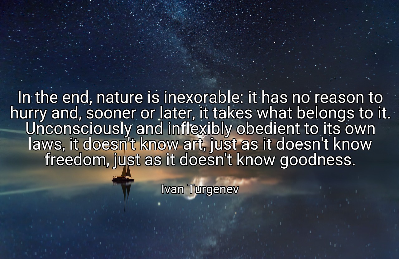 In the end, nature is inexorable: it has no reason to hurry and, sooner or later, it takes what belongs to it. Unconsciously and inflexibly obedient to its own laws, it doesn't know art, just as it doesn't know freedom, just as it doesn't know goodness. - Ivan Turgenev