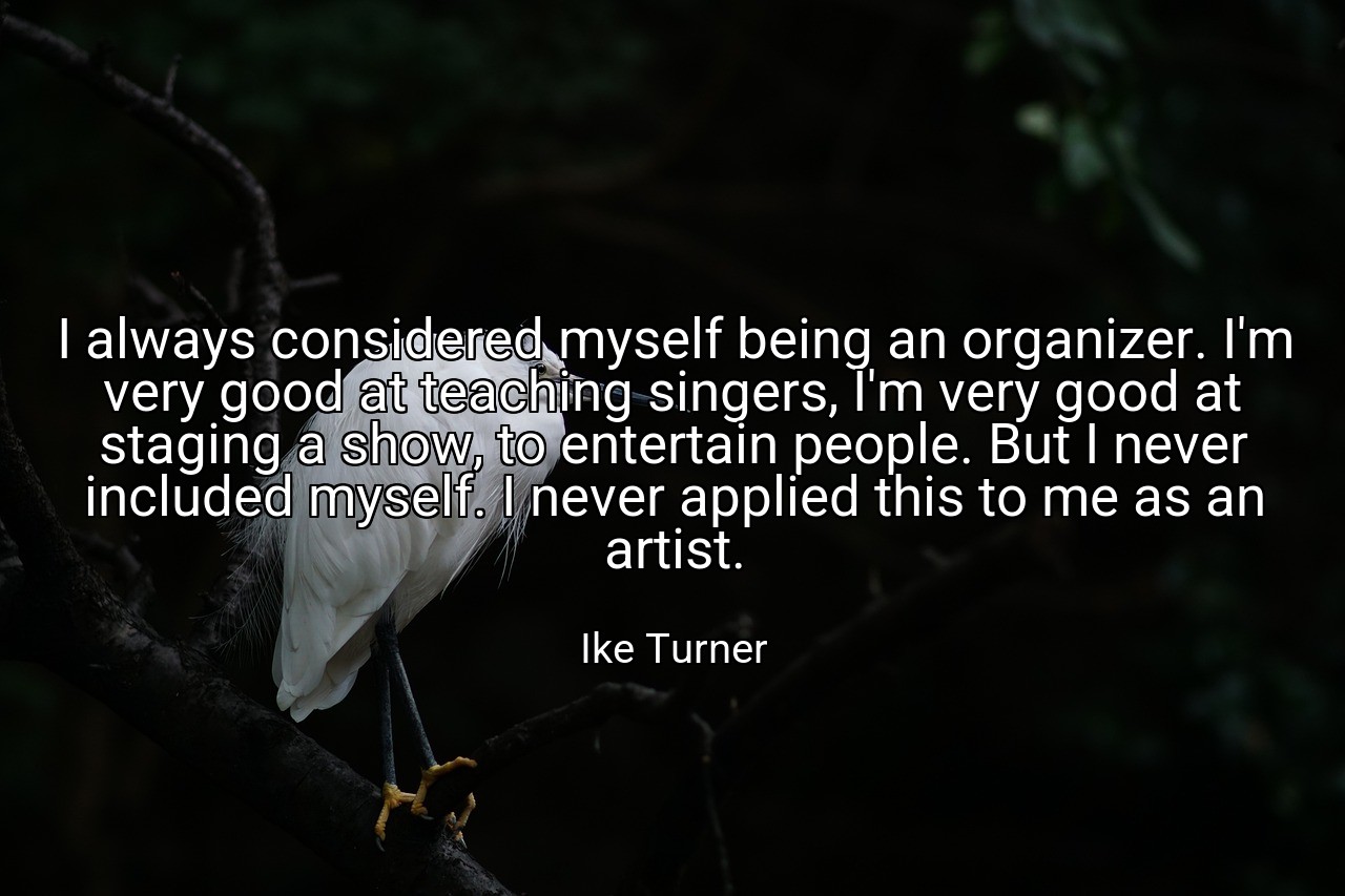 I always considered myself being an organizer. I'm very good at teaching singers, I'm very good at staging a show, to entertain people. But I never included myself. I never applied this to me as an artist. - Ike Turner