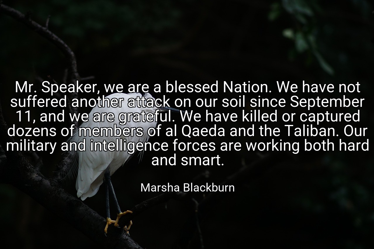 Mr. Speaker, we are a blessed Nation. We have not suffered another attack on our soil since September 11, and we are grateful. We have killed or captured dozens of members of al Qaeda and the Taliban. Our military and intelligence forces are working both hard and smart. - Marsha Blackburn