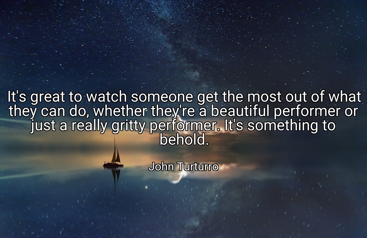 It's great to watch someone get the most out of what they can do, whether they're a beautiful performer or just a really gritty performer. It's something to behold. - John Turturro