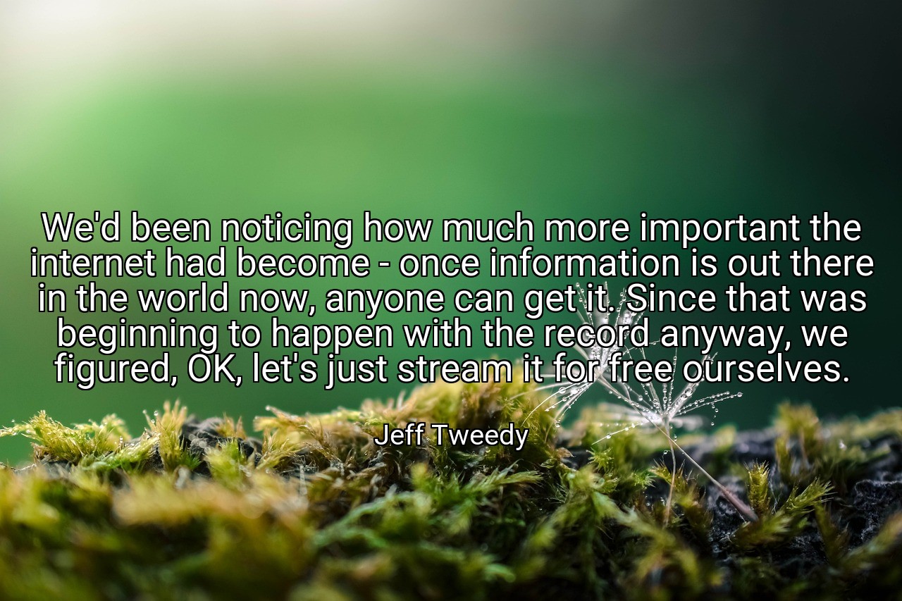We'd been noticing how much more important the internet had become - once information is out there in the world now, anyone can get it. Since that was beginning to happen with the record anyway, we figured, OK, let's just stream it for free ourselves. - Jeff Tweedy
