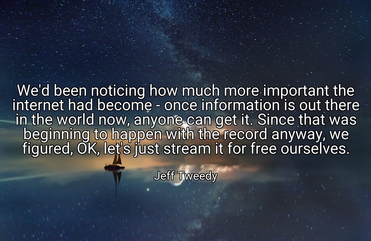 We'd been noticing how much more important the internet had become - once information is out there in the world now, anyone can get it. Since that was beginning to happen with the record anyway, we figured, OK, let's just stream it for free ourselves. - Jeff Tweedy